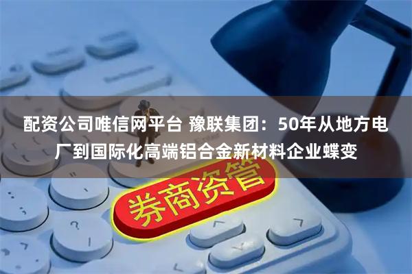 配资公司唯信网平台 豫联集团：50年从地方电厂到国际化高端铝合金新材料企业蝶变