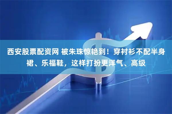 西安股票配资网 被朱珠惊艳到！穿衬衫不配半身裙、乐福鞋，这样打扮更洋气、高级