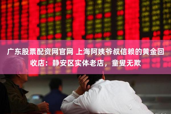 广东股票配资网官网 上海阿姨爷叔信赖的黄金回收店：静安区实体老店，童叟无欺