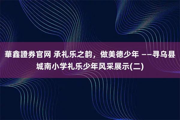 華鑫證券官网 承礼乐之韵，做美德少年 ——寻乌县城南小学礼乐少年风采展示(二)