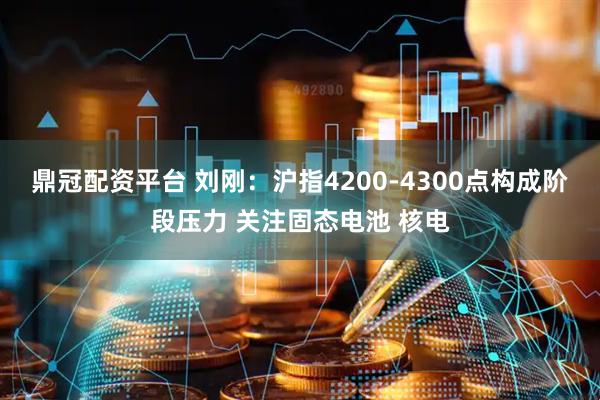 鼎冠配资平台 刘刚：沪指4200-4300点构成阶段压力 关注固态电池 核电