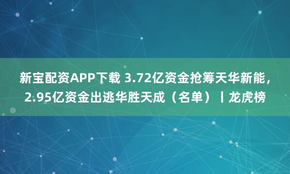 新宝配资APP下载 3.72亿资金抢筹天华新能，2.95亿资金出逃华胜天成（名单）丨龙虎榜