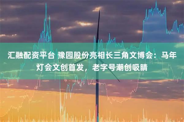 汇融配资平台 豫园股份亮相长三角文博会：马年灯会文创首发，老字号潮创吸睛