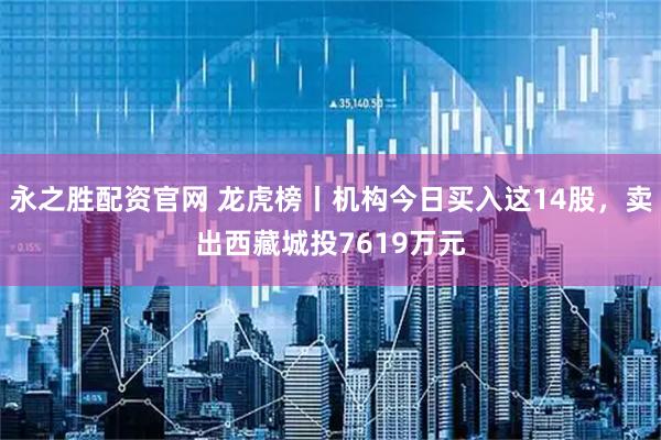 永之胜配资官网 龙虎榜丨机构今日买入这14股，卖出西藏城投7619万元