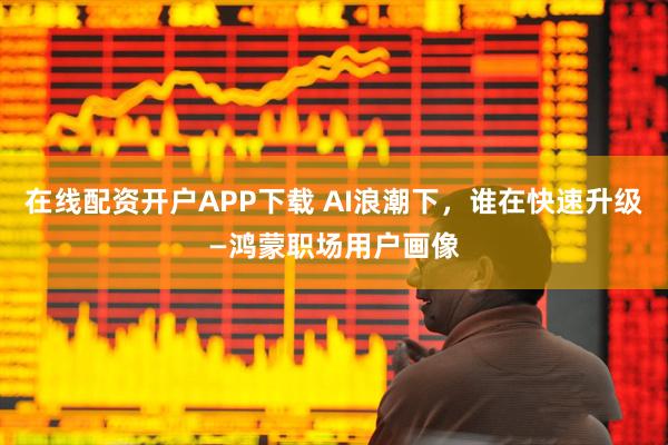 在线配资开户APP下载 AI浪潮下，谁在快速升级—鸿蒙职场用户画像