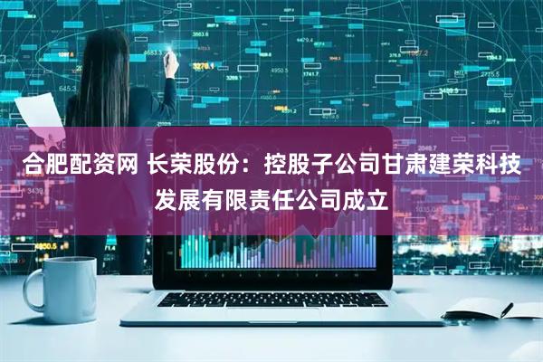 合肥配资网 长荣股份：控股子公司甘肃建荣科技发展有限责任公司成立
