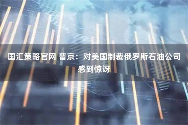 国汇策略官网 普京：对美国制裁俄罗斯石油公司感到惊讶