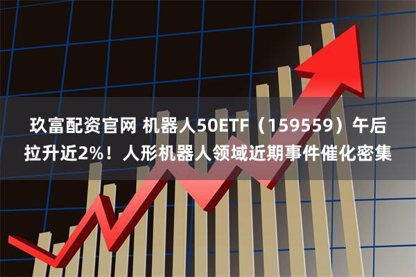玖富配资官网 机器人50ETF（159559）午后拉升近2%！人形机器人领域近期事件催化密集
