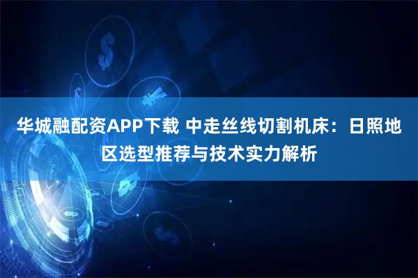 华城融配资APP下载 中走丝线切割机床：日照地区选型推荐与技术实力解析