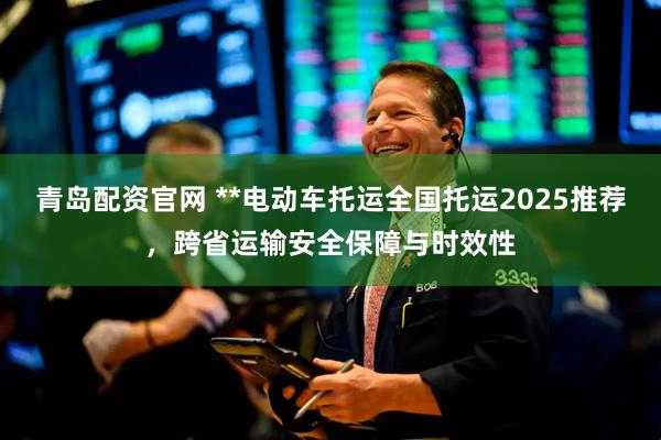 青岛配资官网 **电动车托运全国托运2025推荐，跨省运输安全保障与时效性