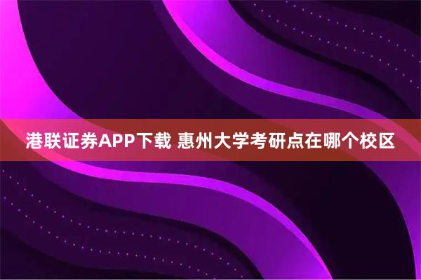 港联证券APP下载 惠州大学考研点在哪个校区